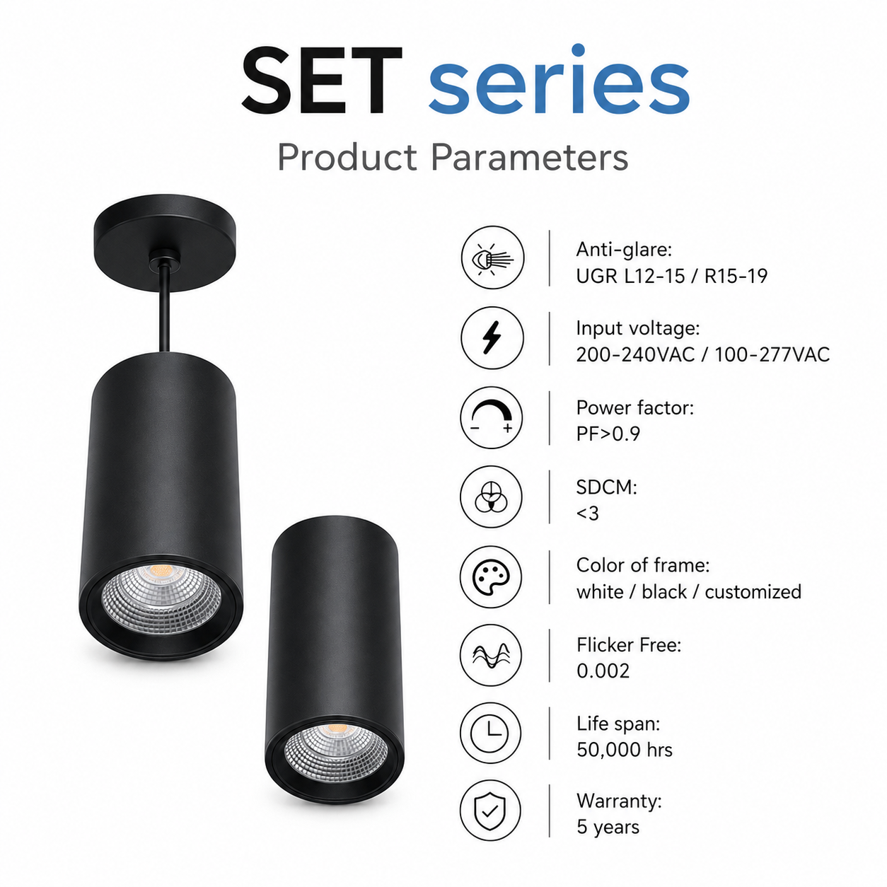 SET Series Product Parameters - Anti-glare UGR L12-15 R15-19 Input voltage 200-240VAC 100-277VAC PF>0.9 SDCM<3 Color of frame white black customized Flicker Free 0.002 Life span 50000hrs Warranty 5 years black pendant and surface cylinder